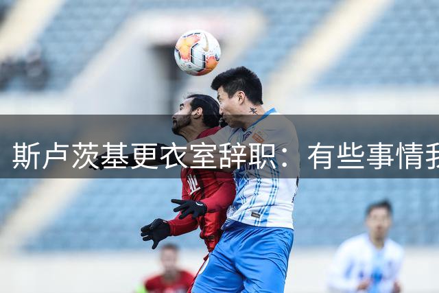 斯卢茨基更衣室辞职：有些事情我无法改变，你们值得拥有更多